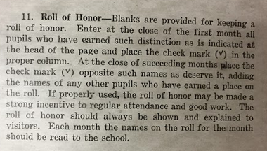 31. Roll of Honor--Blanks are provided for keeping a roll of honor. Enter at the close of the first month all pupils who have earned such distinction as is indicated at the head of the page and place the check mark in the proper column. At the close of each succeeding months place the check mark opposite such names as deserve it, adding the names of any other pupils who have earned a place on the roll. If properly used, the roll of honor may be made a strong incentive to regular attendance and good work. The roll of honor should always be shown and explained to visitors. Each month the names on the roll for the month should be read to the school. 